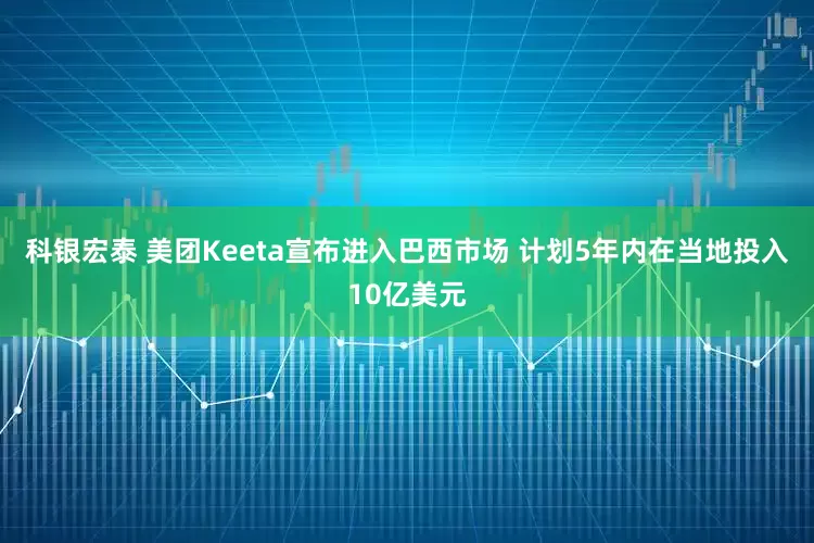 科银宏泰 美团Keeta宣布进入巴西市场 计划5年内在当地投入10亿美元