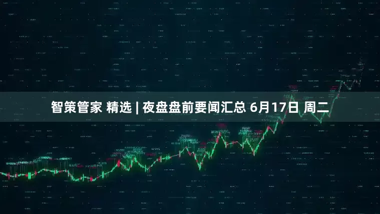 智策管家 精选 | 夜盘盘前要闻汇总 6月17日 周二