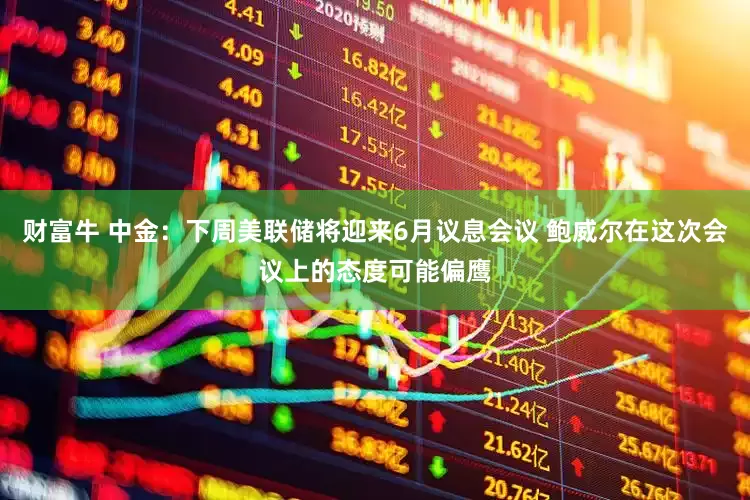 财富牛 中金：下周美联储将迎来6月议息会议 鲍威尔在这次会议上的态度可能偏鹰