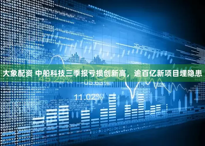 大象配资 中船科技三季报亏损创新高，逾百亿新项目埋隐患