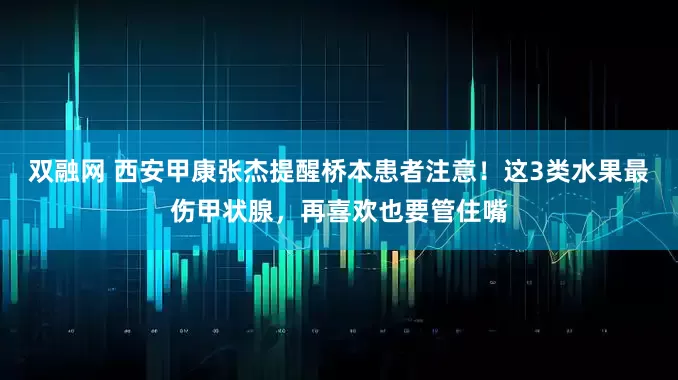 双融网 西安甲康张杰提醒桥本患者注意！这3类水果最伤甲状腺，再喜欢也要管住嘴
