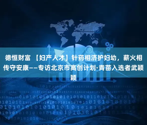 德恒财富 【妇产人才】针药相济护妇幼，薪火相传守安康——专访北京市高创计划·青苗入选者武颖